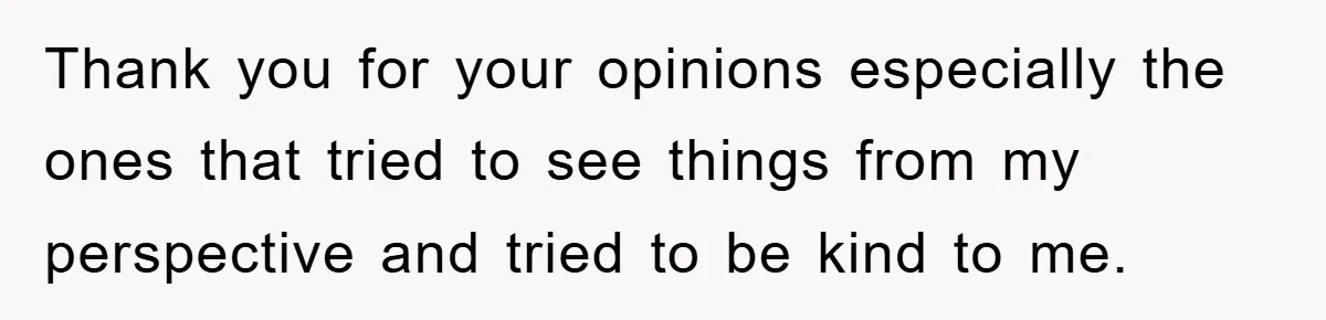 Thank you for your opinions especially the ones that tried to see things from my perspective and tried to be kind to me.