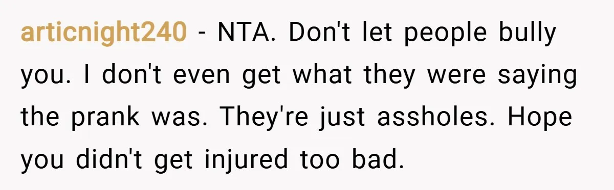 articnight240 − NTA. Don't let people bully you. I don't even get what they were saying the prank was. They're just assholes. Hope you didn't get injured too bad.