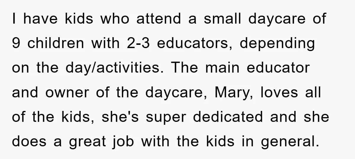 I have kids who attend a small daycare of 9 children with 2-3 educators, depending on the day/activities. The main educator and owner of the daycare, Mary, loves all of...