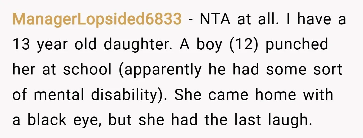 ManagerLopsided6833 − NTA at all. I have a 13 year old daughter. A boy (12) punched her at school (apparently he had some sort of mental disability). She came home...