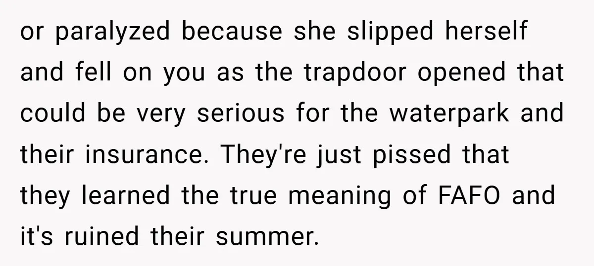 or paralyzed because she slipped herself and fell on you as the trapdoor opened that could be very serious for the waterpark and their insurance. They're just pissed that they...