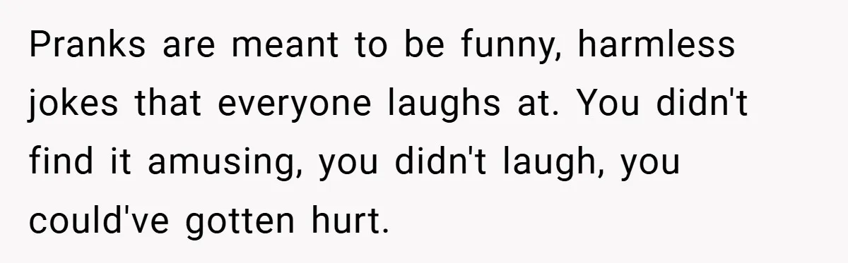 Pranks are meant to be funny, harmless jokes that everyone laughs at. You didn't find it amusing, you didn't laugh, you could've gotten hurt.