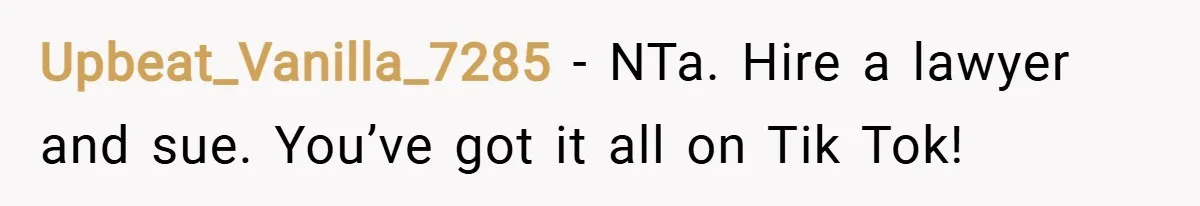 Upbeat_Vanilla_7285 − NTa. Hire a lawyer and sue. You’ve got it all on Tik Tok!
