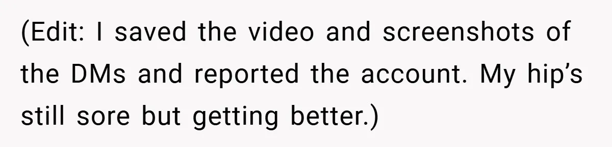 (Edit: I saved the video and screenshots of the DMs and reported the account. My hip’s still sore but getting better.)