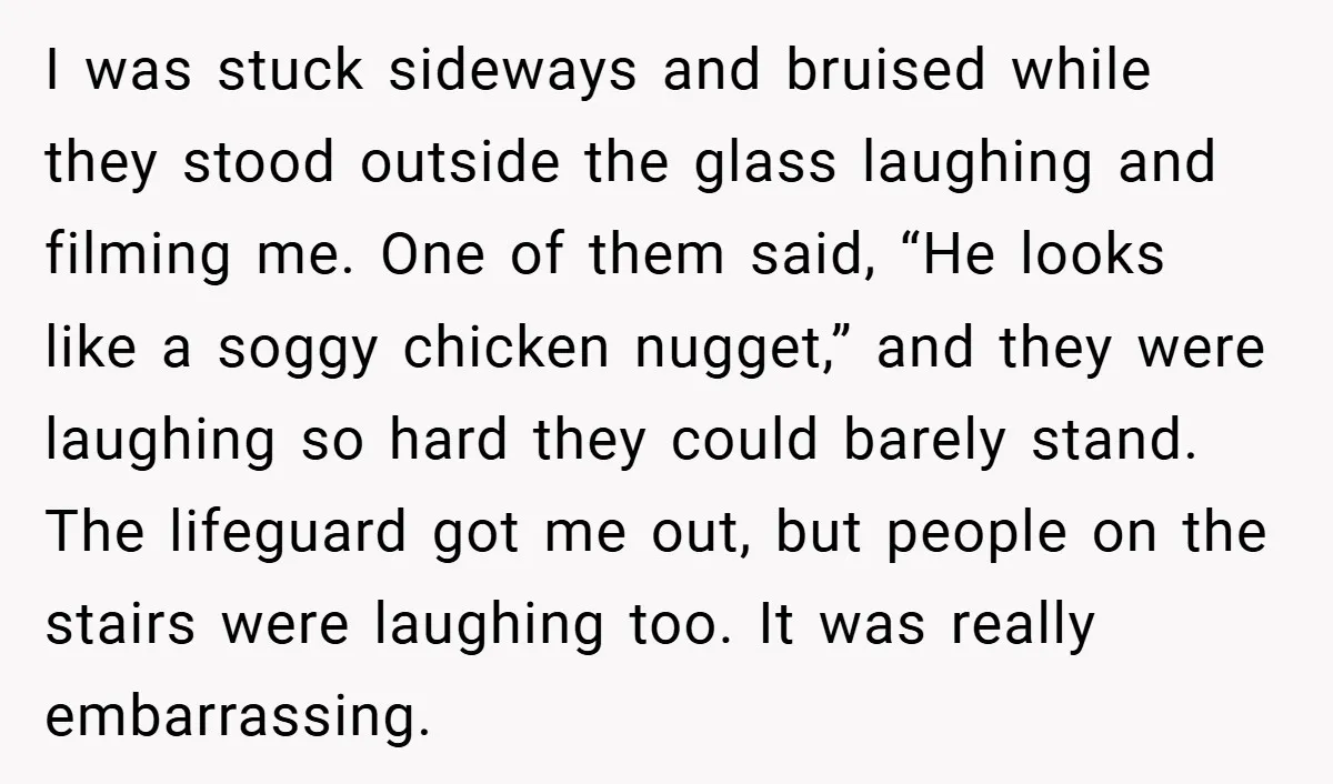I was stuck sideways and bruised while they stood outside the glass laughing and filming me. One of them said, “He looks like a soggy chicken nugget,” and they were...
