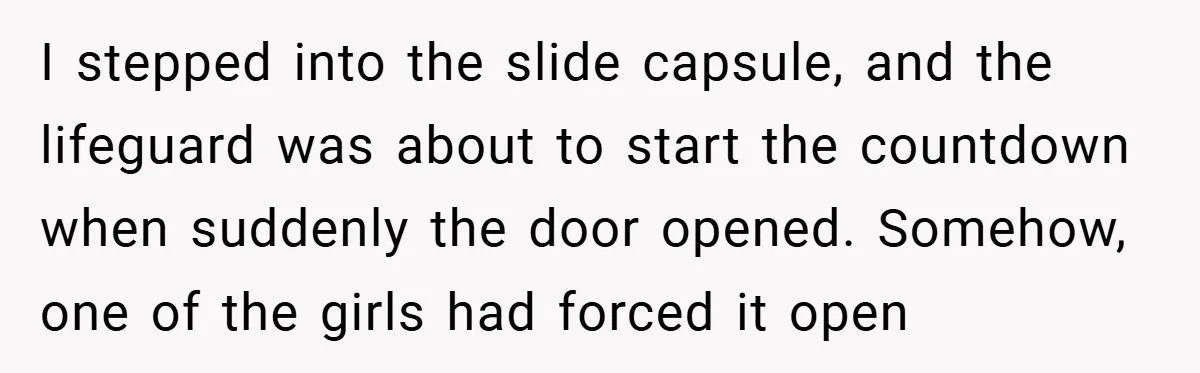 I stepped into the slide capsule, and the lifeguard was about to start the countdown when suddenly the door opened. Somehow, one of the girls had forced it open