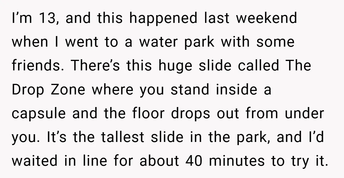 I’m 13, and this happened last weekend when I went to a water park with some friends. There’s this huge slide called The Drop Zone where you stand inside a...