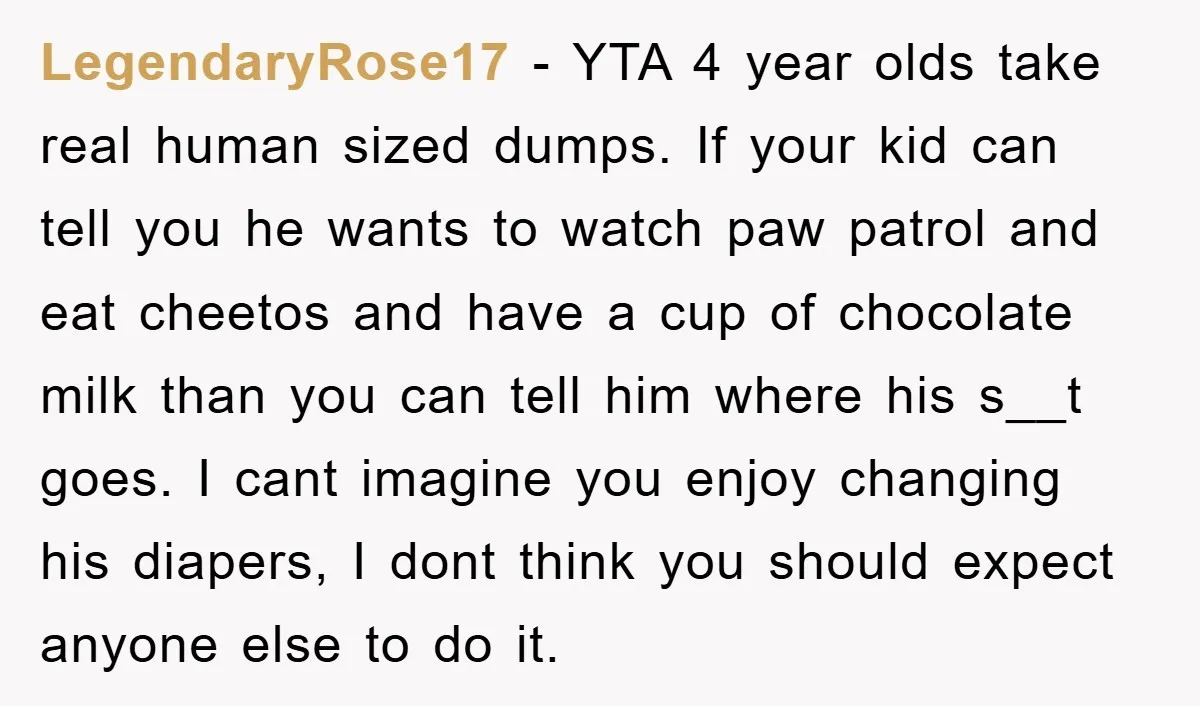LegendaryRose17 − YTA 4 year olds take real human sized dumps. If your kid can tell you he wants to watch paw patrol and eat cheetos and have a cup...