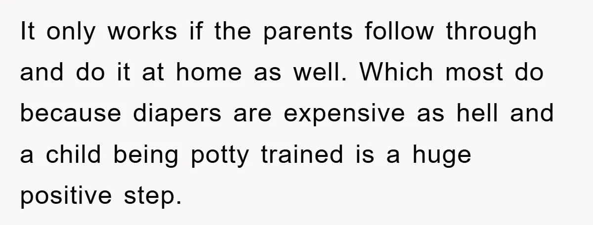 It only works if the parents follow through and do it at home as well. Which most do because diapers are expensive as hell and a child being potty trained...