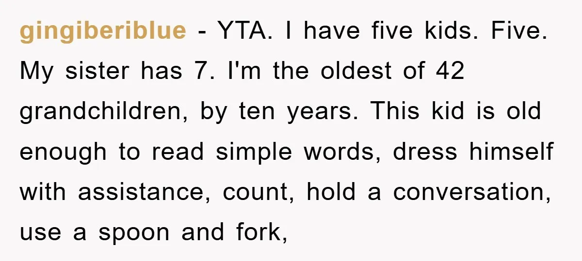 gingiberiblue − YTA. I have five kids. Five. My sister has 7. I'm the oldest of 42 grandchildren, by ten years. This kid is old enough to read simple words,...