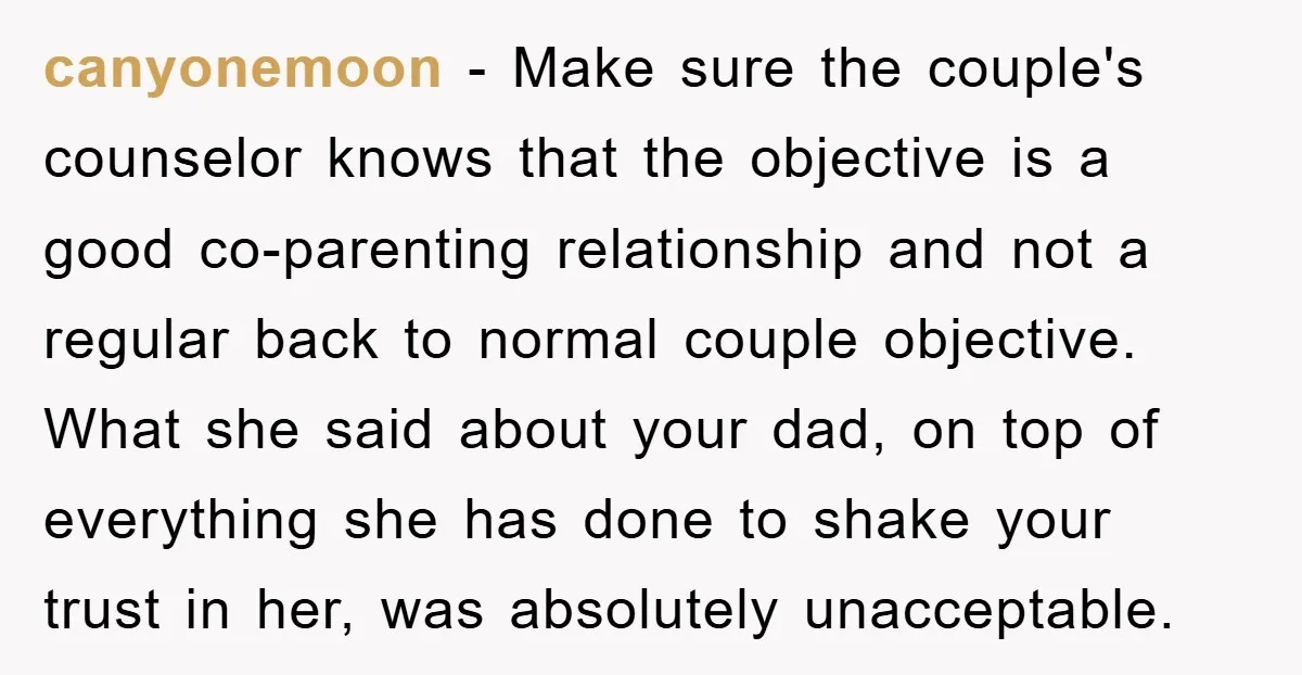 canyonemoon − Make sure the couple's counselor knows that the objective is a good co-parenting relationship and not a regular back to normal couple objective. What she said about your...