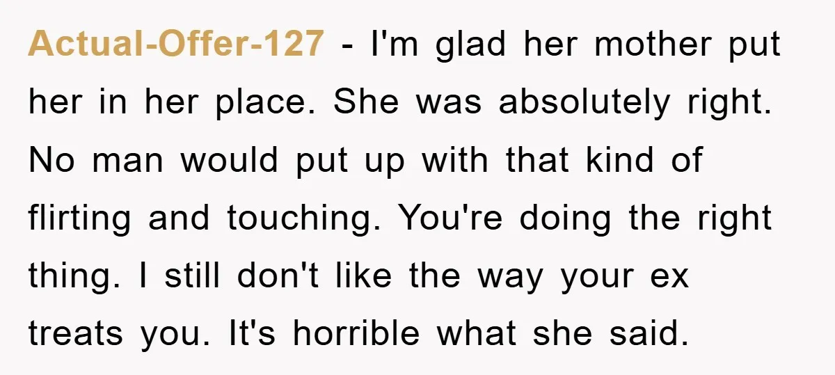 Actual-Offer-127 − I'm glad her mother put her in her place. She was absolutely right. No man would put up with that kind of flirting and touching. You're doing the...