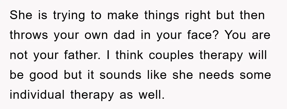 She is trying to make things right but then throws your own dad in your face? You are not your father. I think couples therapy will be good but it...