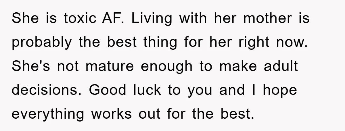 She is toxic AF. Living with her mother is probably the best thing for her right now. She's not mature enough to make adult decisions. Good luck to you and...