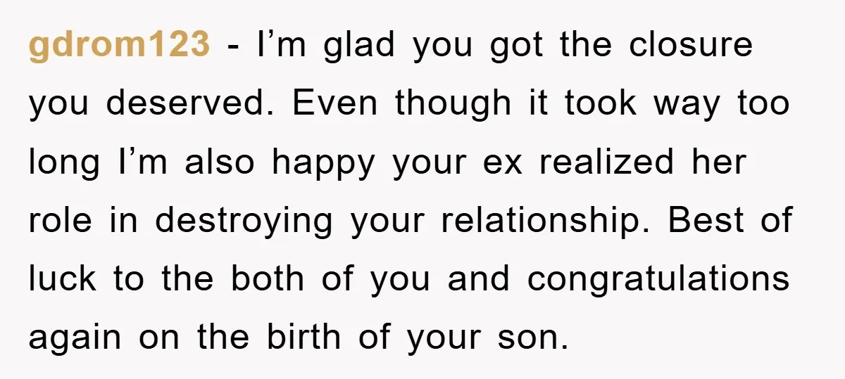 gdrom123 − I’m glad you got the closure you deserved. Even though it took way too long I’m also happy your ex realized her role in destroying your relationship. Best...