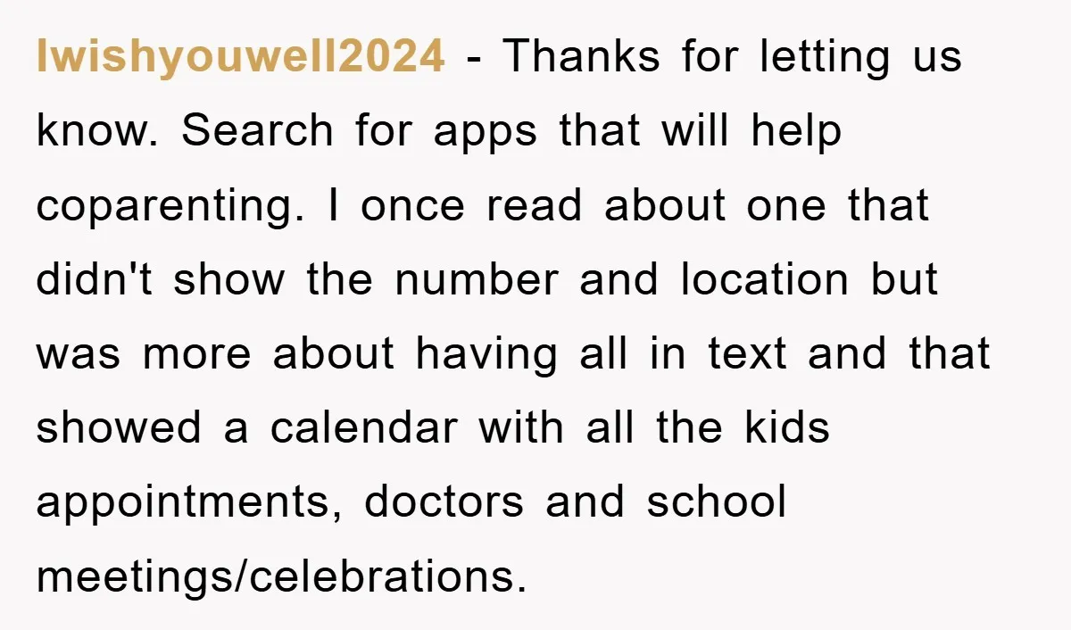 Iwishyouwell2024 − Thanks for letting us know. Search for apps that will help coparenting. I once read about one that didn't show the number and location but was more about...