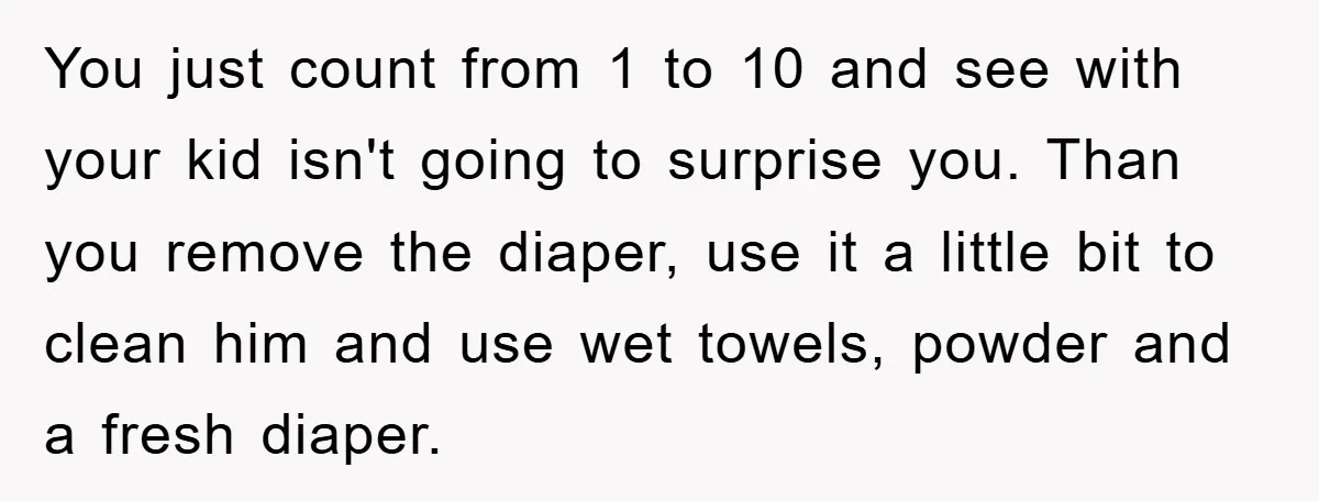 You just count from 1 to 10 and see with your kid isn't going to surprise you. Than you remove the diaper, use it a little bit to clean him...