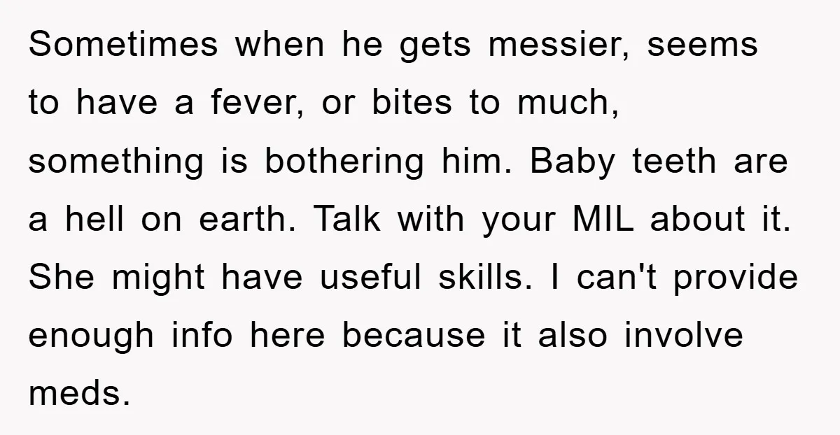 Sometimes when he gets messier, seems to have a fever, or bites to much, something is bothering him. Baby teeth are a hell on earth. Talk with your MIL about...