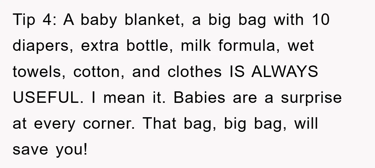 Tip 4: A baby blanket, a big bag with 10 diapers, extra bottle, milk formula, wet towels, cotton, and clothes IS ALWAYS USEFUL. I mean it. Babies are a surprise...