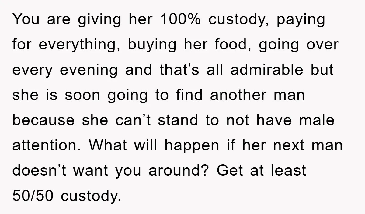 You are giving her 100% custody, paying for everything, buying her food, going over every evening and that’s all admirable but she is soon going to find another man because...