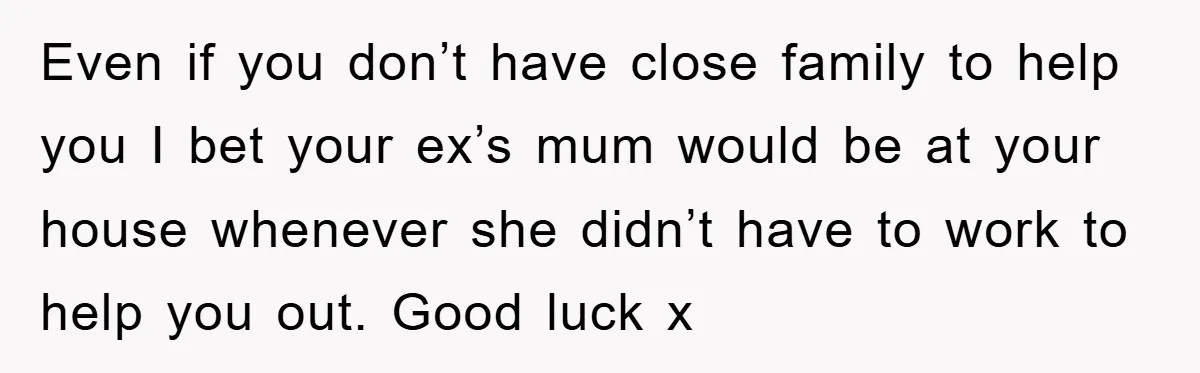 Even if you don’t have close family to help you I bet your ex’s mum would be at your house whenever she didn’t have to work to help you out....