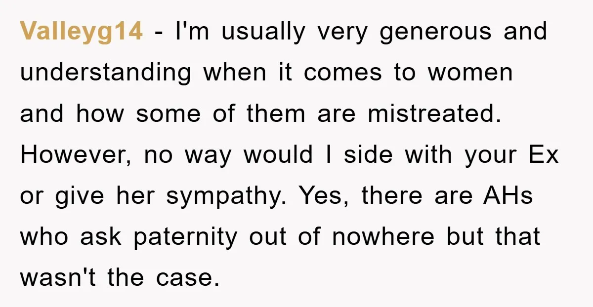 Valleyg14 − I'm usually very generous and understanding when it comes to women and how some of them are mistreated. However, no way would I side with your Ex or...
