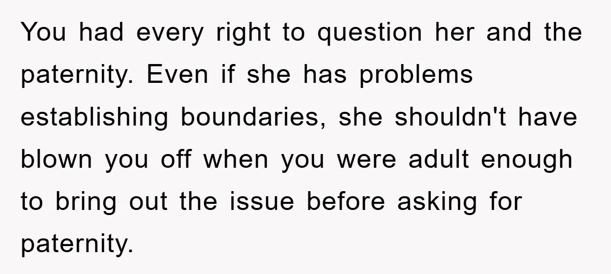 You had every right to question her and the paternity. Even if she has problems establishing boundaries, she shouldn't have blown you off when you were adult enough to bring...