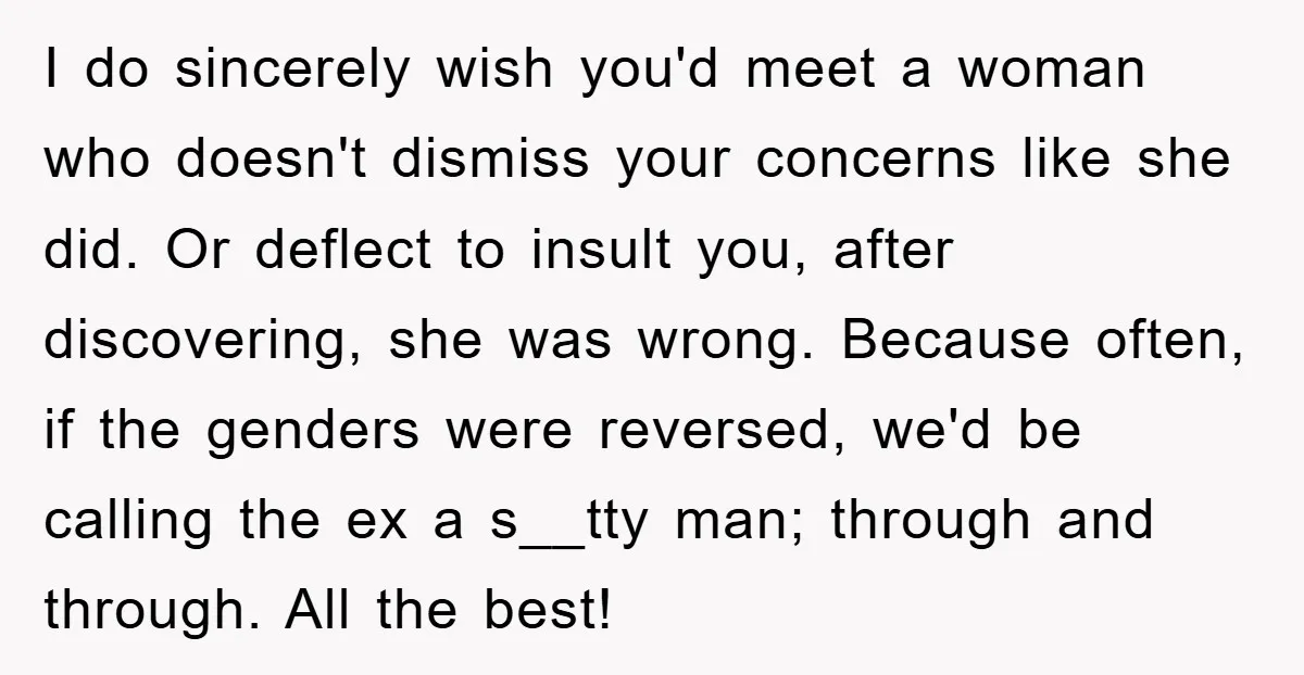 I do sincerely wish you'd meet a woman who doesn't dismiss your concerns like she did. Or deflect to insult you, after discovering, she was wrong. Because often, if the...