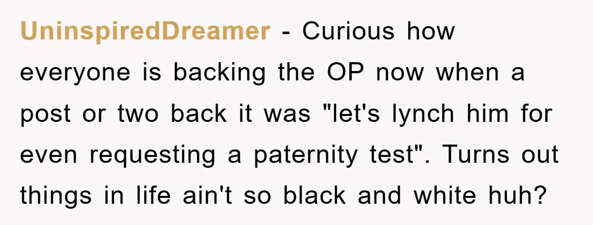 UninspiredDreamer − Curious how everyone is backing the OP now when a post or two back it was "let's lynch him for even requesting a paternity test". Turns out things...