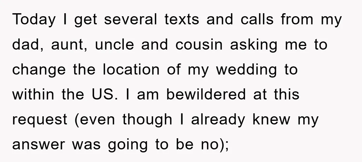Today I get several texts and calls from my dad, aunt, uncle and cousin asking me to change the location of my wedding to within the US. I am bewildered...