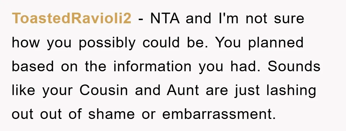 ToastedRavioli2 − NTA and I'm not sure how you possibly could be. You planned based on the information you had. Sounds like your Cousin and Aunt are just lashing out...