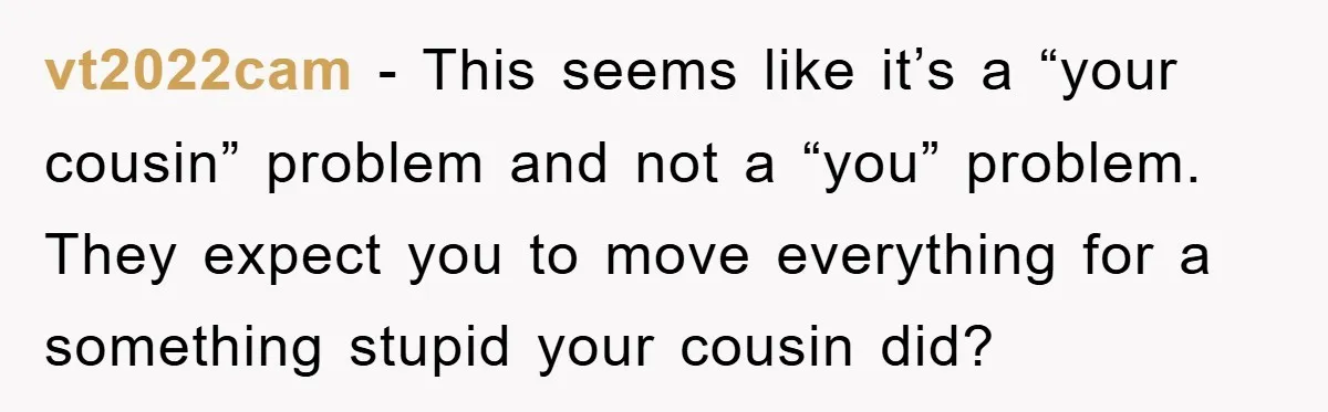 vt2022cam − This seems like it’s a “your cousin” problem and not a “you” problem. They expect you to move everything for a something stupid your cousin did?