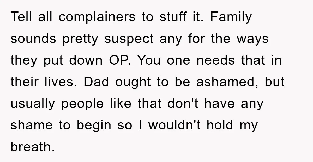 Tell all complainers to stuff it. Family sounds pretty suspect any for the ways they put down OP. You one needs that in their lives. Dad ought to be ashamed,...