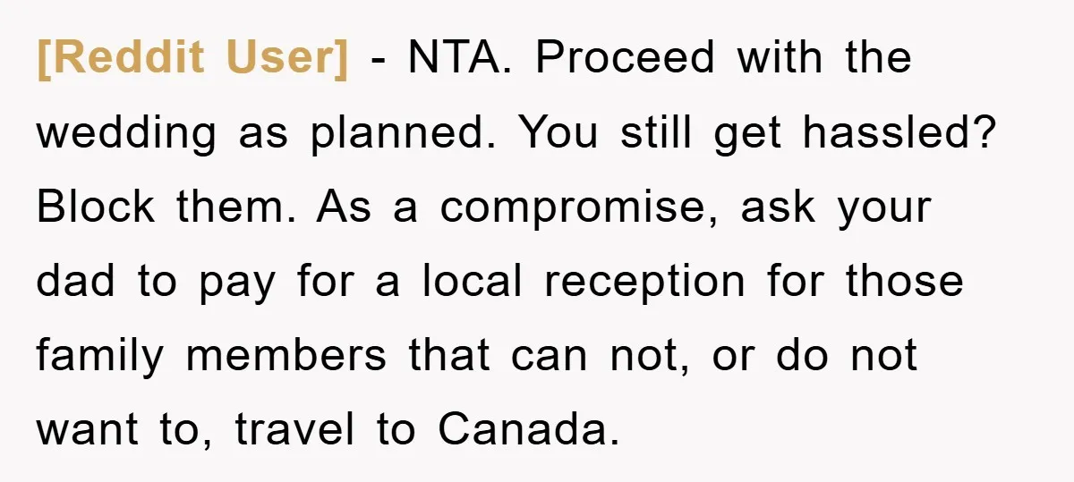 [Reddit User] − NTA. Proceed with the wedding as planned. You still get hassled? Block them. As a compromise, ask your dad to pay for a local reception for those...