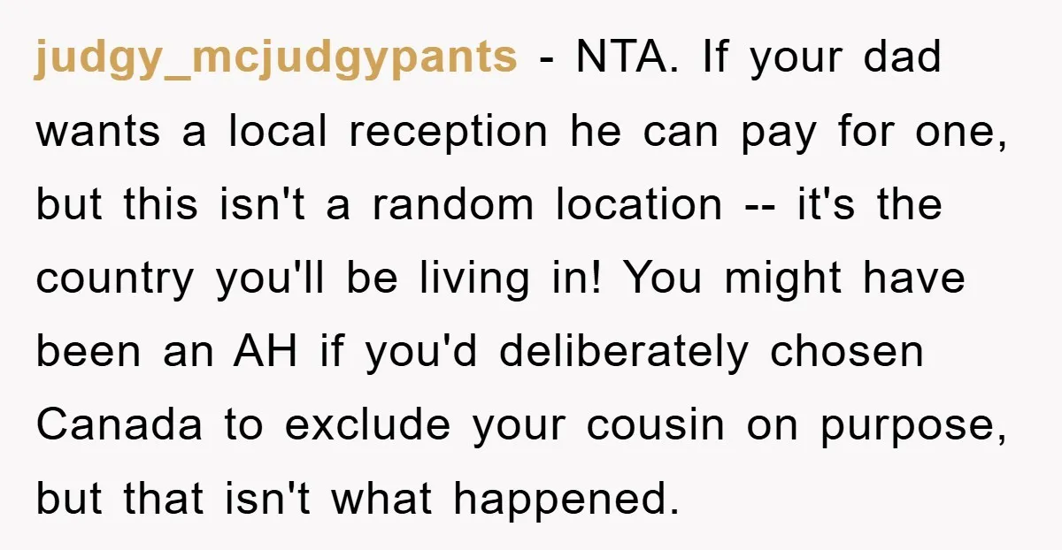 judgy_mcjudgypants − NTA. If your dad wants a local reception he can pay for one, but this isn't a random location -- it's the country you'll be living in! You...