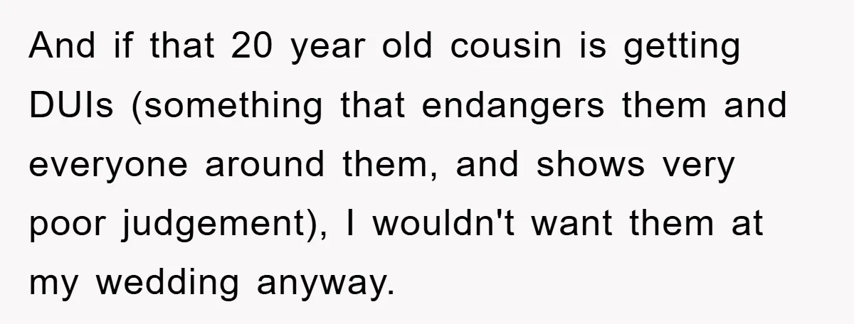 And if that 20 year old cousin is getting DUIs (something that endangers them and everyone around them, and shows very poor judgement), I wouldn't want them at my wedding...