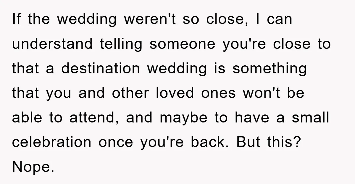 If the wedding weren't so close, I can understand telling someone you're close to that a destination wedding is something that you and other loved ones won't be able to...