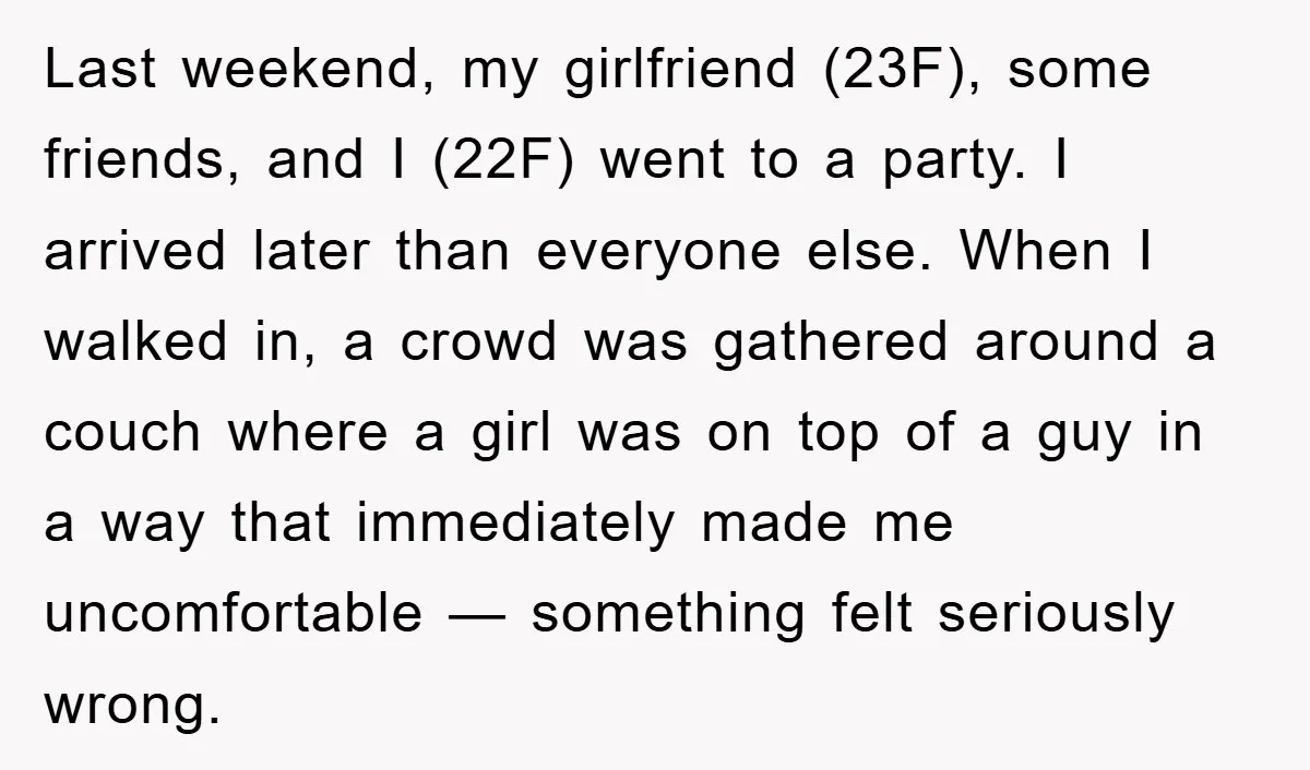 Last weekend, my girlfriend (23F), some friends, and I (22F) went to a party. I arrived later than everyone else. When I walked in, a crowd was gathered around a...