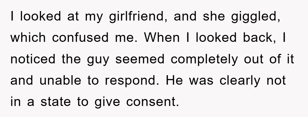 I looked at my girlfriend, and she giggled, which confused me. When I looked back, I noticed the guy seemed completely out of it and unable to respond. He was...