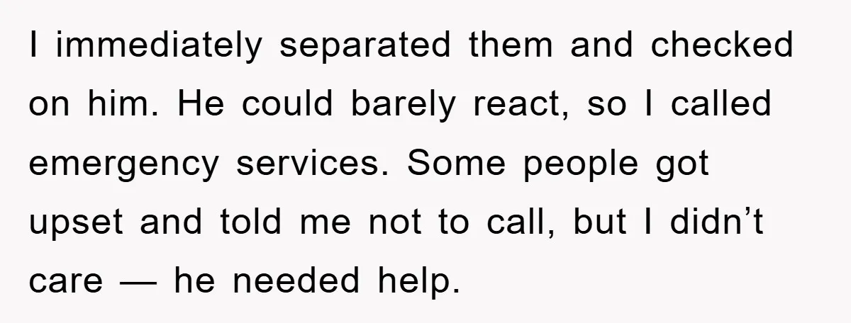I immediately separated them and checked on him. He could barely react, so I called emergency services. Some people got upset and told me not to call, but I didn’t...
