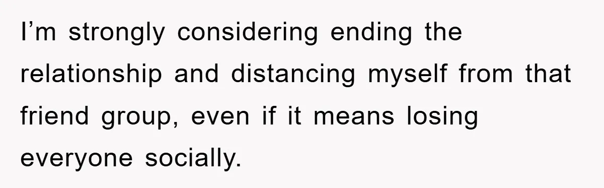I’m strongly considering ending the relationship and distancing myself from that friend group, even if it means losing everyone socially.