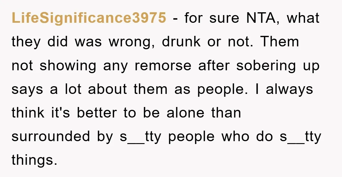 LifeSignificance3975 − for sure NTA, what they did was wrong, drunk or not. Them not showing any remorse after sobering up says a lot about them as people. I always...