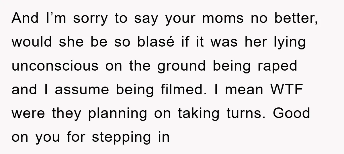 And I’m sorry to say your moms no better, would she be so blasé if it was her lying unconscious on the ground being raped and I assume being filmed....