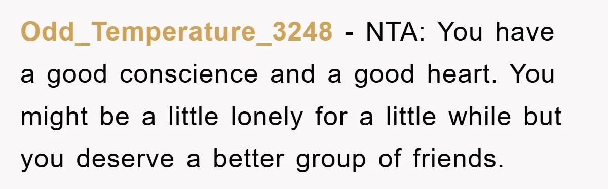 Odd_Temperature_3248 − NTA: You have a good conscience and a good heart. You might be a little lonely for a little while but you deserve a better group of friends.