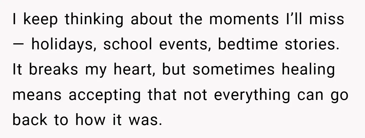 I keep thinking about the moments I’ll miss — holidays, school events, bedtime stories. It breaks my heart, but sometimes healing means accepting that not everything can go back to...