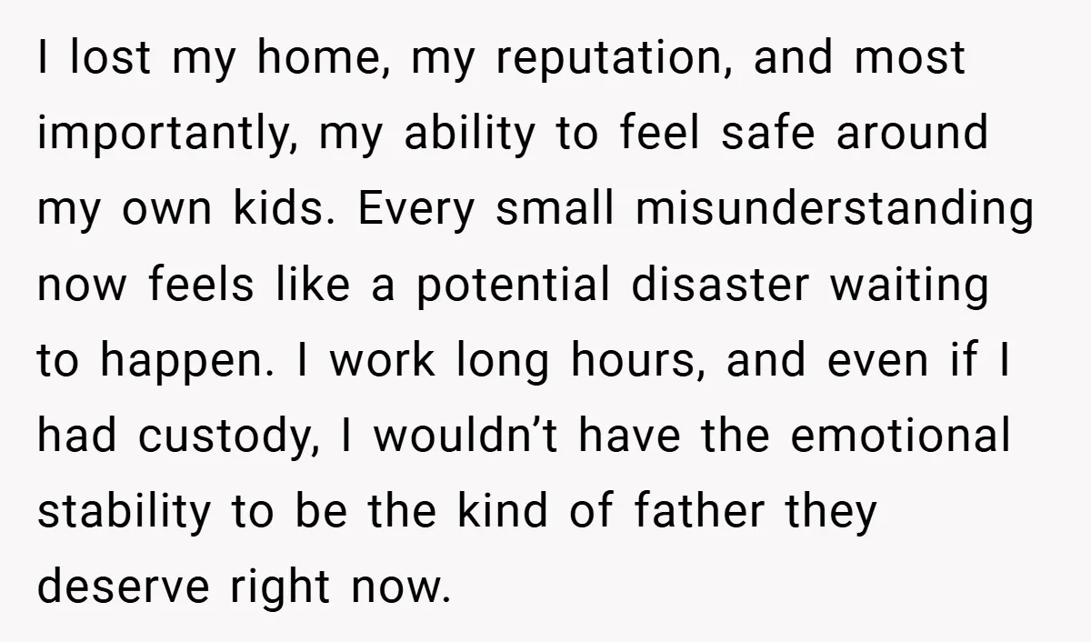 I lost my home, my reputation, and most importantly, my ability to feel safe around my own kids. Every small misunderstanding now feels like a potential disaster waiting to happen....