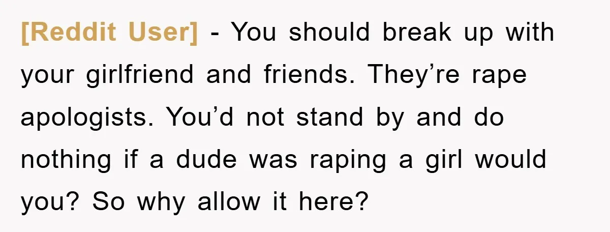 [Reddit User] − You should break up with your girlfriend and friends. They’re rape apologists. You’d not stand by and do nothing if a dude was raping a girl would...