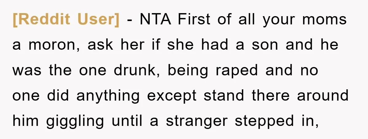 [Reddit User] − NTA First of all your moms a moron, ask her if she had a son and he was the one drunk, being raped and no one did...