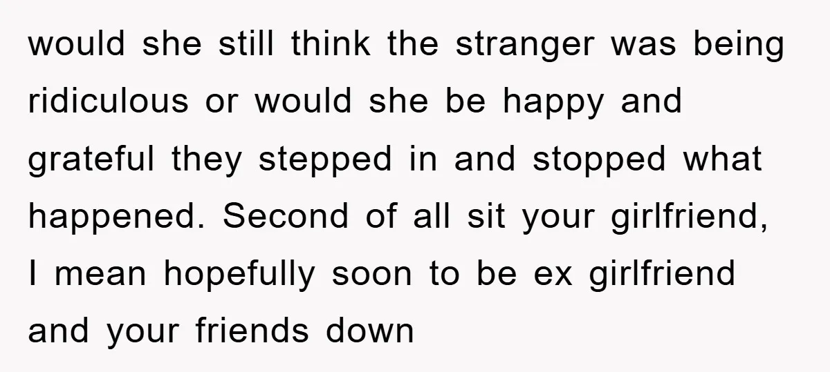 would she still think the stranger was being ridiculous or would she be happy and grateful they stepped in and stopped what happened. Second of all sit your girlfriend, I...