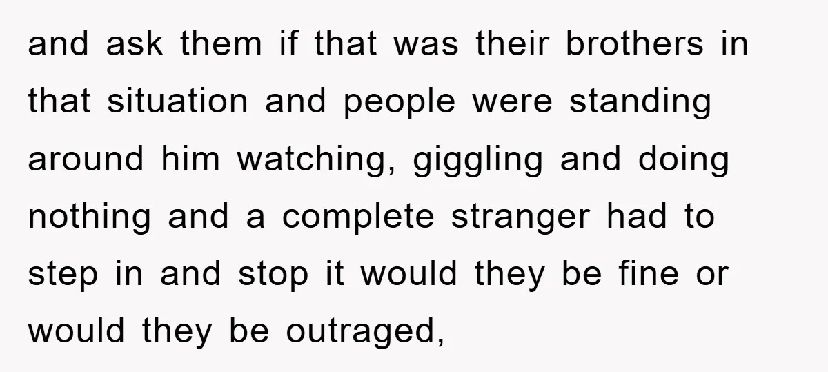 and ask them if that was their brothers in that situation and people were standing around him watching, giggling and doing nothing and a complete stranger had to step in...